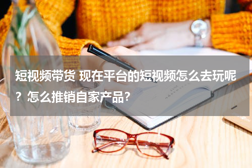短视频带货 现在平台的短视频怎么去玩呢？怎么推销自家产品？