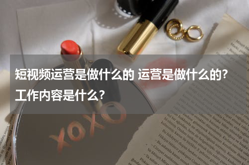 短视频运营是做什么的 运营是做什么的？工作内容是什么？