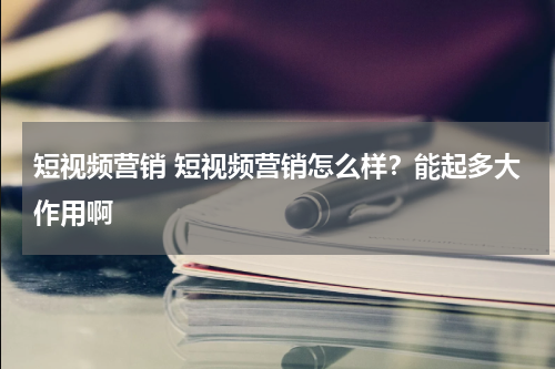 短视频营销 短视频营销怎么样？能起多大作用啊