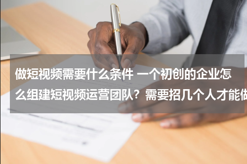 做短视频需要什么条件 一个初创的企业怎么组建短视频运营团队？需要招几个人才能做？