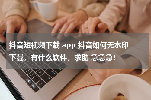 抖音短视频下载 app 抖音如何无水印下载，有什么软件，求助 急急急！