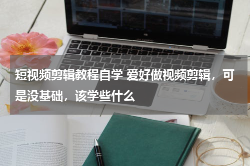 短视频剪辑教程自学 爱好做视频剪辑，可是没基础，该学些什么