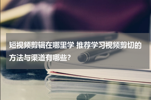 短视频剪辑在哪里学 推荐学习视频剪切的方法与渠道有哪些？