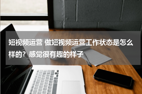短视频运营 做短视频运营工作状态是怎么样的？感觉很有趣的样子