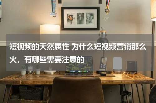 短视频的天然属性 为什么短视频营销那么火，有哪些需要注意的