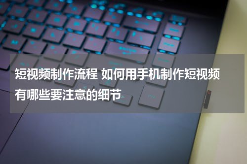 短视频制作流程 如何用手机制作短视频 有哪些要注意的细节