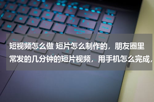 短视频怎么做 短片怎么制作的，朋友圈里常发的几分钟的短片视频，用手机怎么完成，并不是朋友圈的小视频