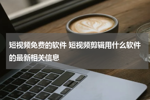 短视频免费的软件 短视频剪辑用什么软件的最新相关信息
