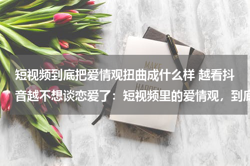 短视频到底把爱情观扭曲成什么样 越看抖音越不想谈恋爱了：短视频里的爱情观，到底有多扭曲？