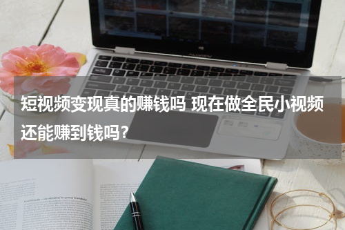 短视频变现真的赚钱吗 现在做全民小视频还能赚到钱吗？