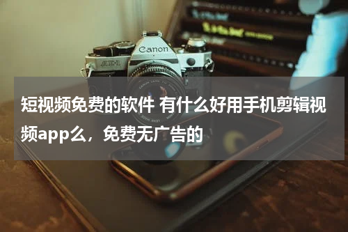 短视频免费的软件 有什么好用手机剪辑视频app么，免费无广告的