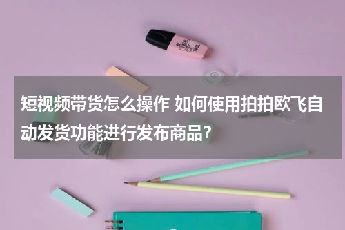 短视频带货怎么操作 如何使用拍拍欧飞自动发货功能进行发布商品？