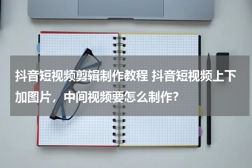 抖音短视频剪辑制作教程 抖音短视频上下加图片，中间视频要怎么制作？