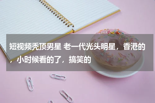 短视频秃顶男星 老一代光头明星，香港的，小时候看的了，搞笑的