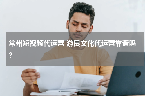 常州短视频代运营 游良文化代运营靠谱吗？