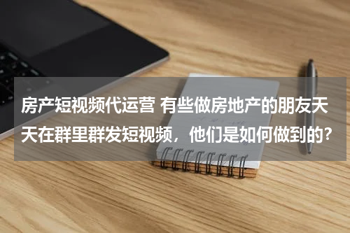 房产短视频代运营 有些做房地产的朋友天天在群里群发短视频，他们是如何做到的？