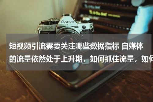 短视频引流需要关注哪些数据指标 自媒体的流量依然处于上升期，如何抓住流量，如何引流？