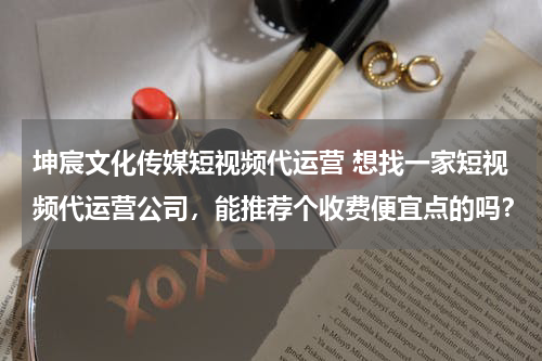 坤宸文化传媒短视频代运营 想找一家短视频代运营公司，能推荐个收费便宜点的吗？