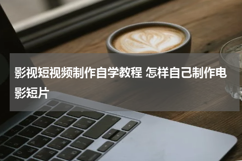 影视短视频制作自学教程 怎样自己制作电影短片