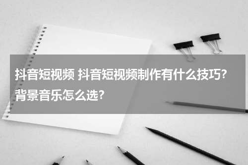 抖音短视频 抖音短视频制作有什么技巧？背景音乐怎么选？