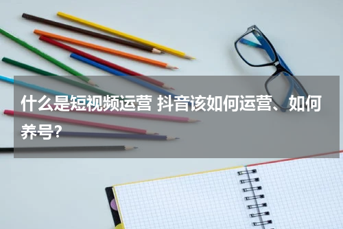 什么是短视频运营 抖音该如何运营、如何养号？