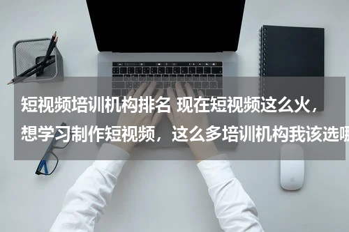 短视频培训机构排名 现在短视频这么火，想学习制作短视频，这么多培训机构我该选哪个？