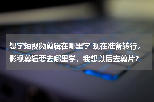 想学短视频剪辑在哪里学 现在准备转行，影视剪辑要去哪里学，我想以后去剪片？