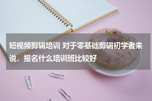 短视频剪辑培训 对于零基础剪辑初学者来说，报名什么培训班比较好