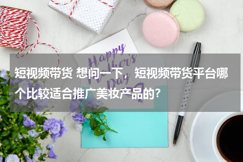 短视频带货 想问一下，短视频带货平台哪个比较适合推广美妆产品的？