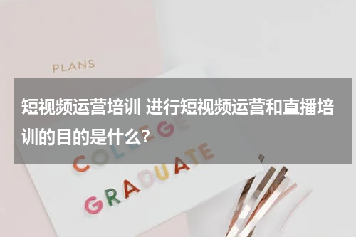 短视频运营培训 进行短视频运营和直播培训的目的是什么？