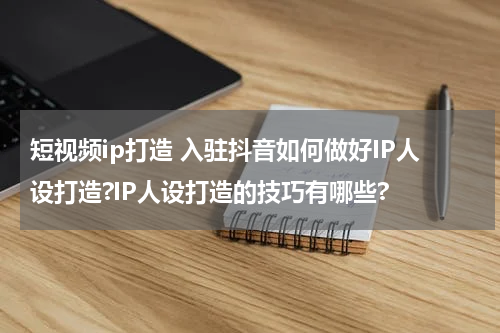 短视频ip打造 入驻抖音如何做好IP人设打造?IP人设打造的技巧有哪些?