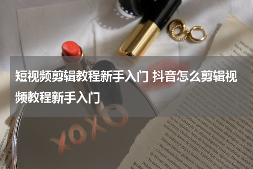 短视频剪辑教程新手入门 抖音怎么剪辑视频教程新手入门
