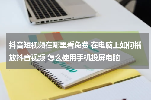 抖音短视频在哪里看免费 在电脑上如何播放抖音视频 怎么使用手机投屏电脑