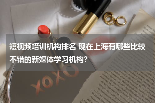 短视频培训机构排名 现在上海有哪些比较不错的新媒体学习机构？