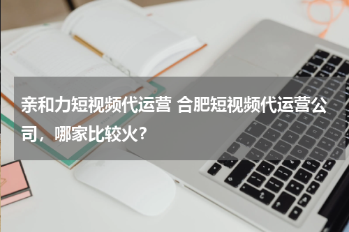 亲和力短视频代运营 合肥短视频代运营公司，哪家比较火？