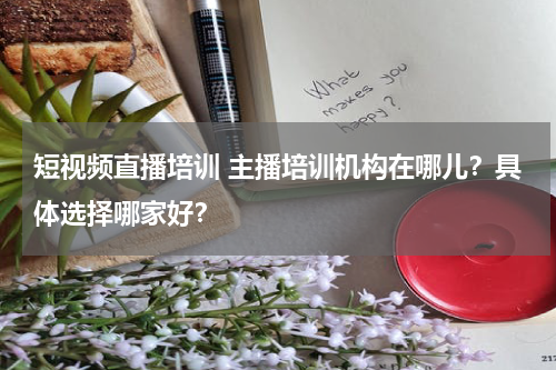 短视频直播培训 主播培训机构在哪儿？具体选择哪家好？