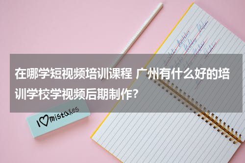 在哪学短视频培训课程 广州有什么好的培训学校学视频后期制作？