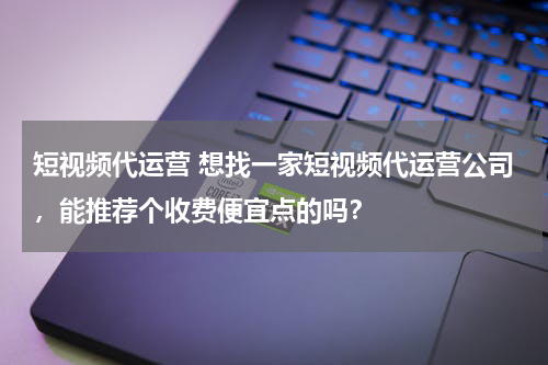 短视频代运营 想找一家短视频代运营公司，能推荐个收费便宜点的吗？
