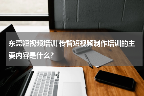 东莞短视频培训 传智短视频制作培训的主要内容是什么？