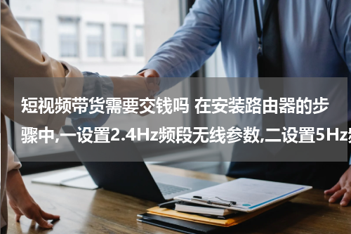 短视频带货需要交钱吗 在安装路由器的步骤中,一设置2.4Hz频段无线参数,二设置5Hz频段无线参数,电信的应该选择哪一个