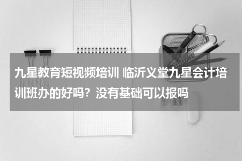 九星教育短视频培训 临沂义堂九星会计培训班办的好吗？没有基础可以报吗