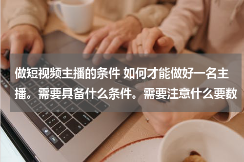 做短视频主播的条件 如何才能做好一名主播。需要具备什么条件。需要注意什么要数