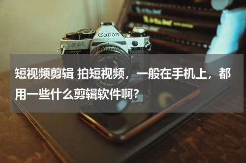 短视频剪辑 拍短视频，一般在手机上，都用一些什么剪辑软件啊？