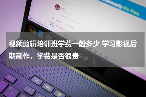 视频剪辑培训班学费一般多少 学习影视后期制作，学费是否很贵