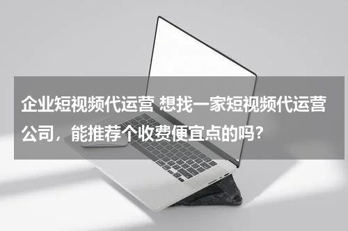 企业短视频代运营 想找一家短视频代运营公司，能推荐个收费便宜点的吗？
