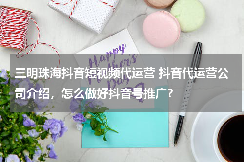 三明珠海抖音短视频代运营 抖音代运营公司介绍，怎么做好抖音号推广？