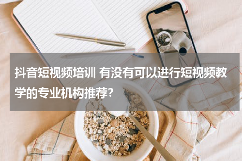 抖音短视频培训 有没有可以进行短视频教学的专业机构推荐？