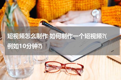 短视频怎么制作 如何制作一个短视频?(例如10分钟?)