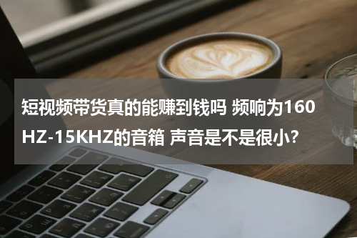 短视频带货真的能赚到钱吗 频响为160HZ-15KHZ的音箱 声音是不是很小？