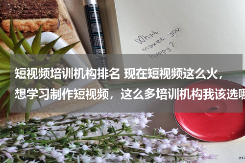 短视频培训机构排名 现在短视频这么火，想学习制作短视频，这么多培训机构我该选哪个？
